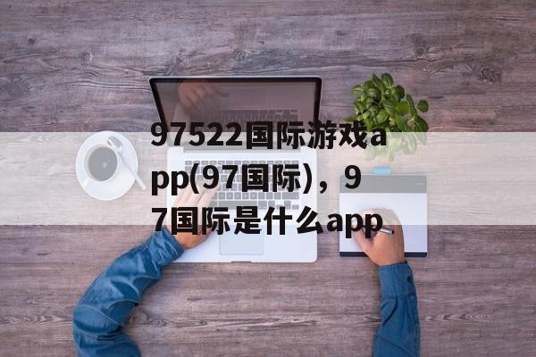 97522国际游戏app(97国际)，97国际是什么app