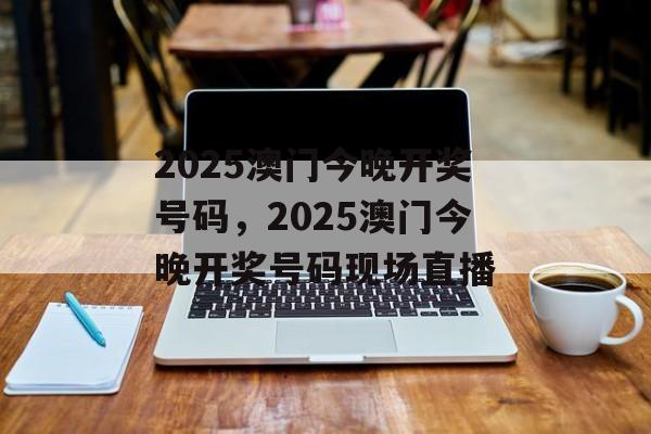 2025澳门今晚开奖号码，2025澳门今晚开奖号码现场直播